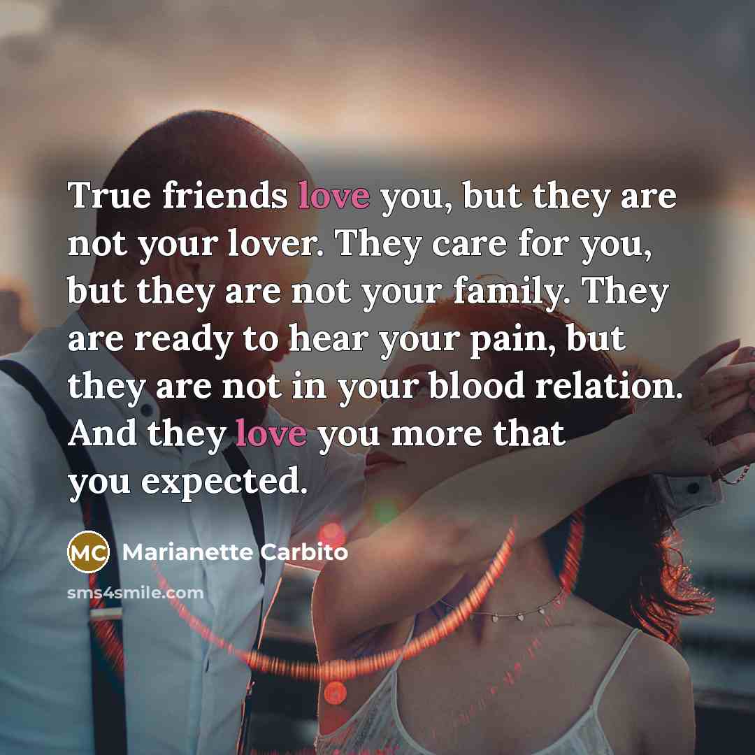 “True friends love you, but they are not your lover. They care for you, but they are not your family. They are ready to hear your pain, but they are not in your blood relation. And they love you more that you expected.” quote by Marianette Carbito