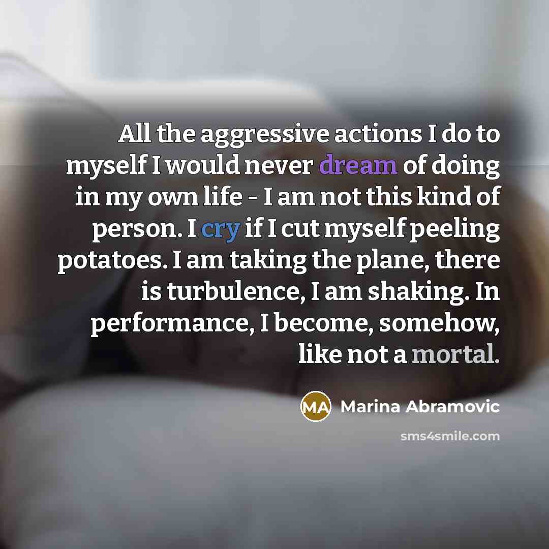“All the aggressive actions I do to myself I would never dream of doing in my own life - I am not this kind of person. I cry if I cut myself peeling potatoes. I am taking the plane, there is turbulence, I am shaking. In performance, I become, somehow, like not a mortal.” quote by Marina Abramovic