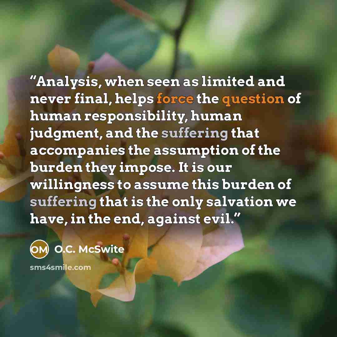 “Analysis, when seen as limited and never final, helps force the question of human responsibility, human judgment, and the suffering that accompanies the assumption of the burden they impose. It is our willingness to assume this burden of suffering that is the only salvation we have, in the end…” quote by O.C. McSwite
