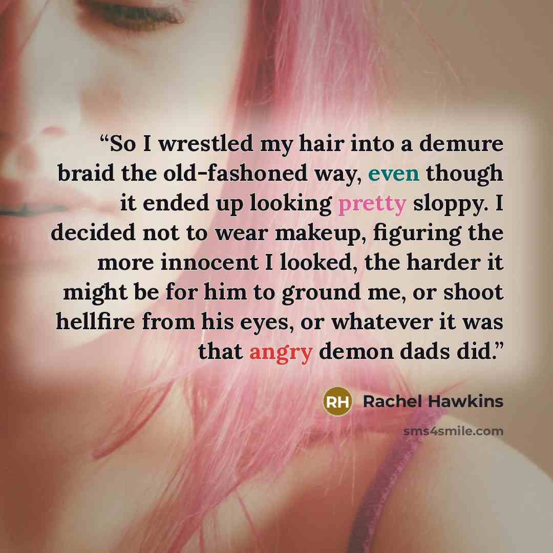 “So I wrestled my hair into a demure braid the old-fashoned way, even though it ended up looking pretty sloppy. I decided not to wear makeup, figuring the more innocent I looked, the harder it might be for him to ground me, or shoot hellfire from his eyes, or whatever it was that angry demon dads…” quote by Rachel Hawkins