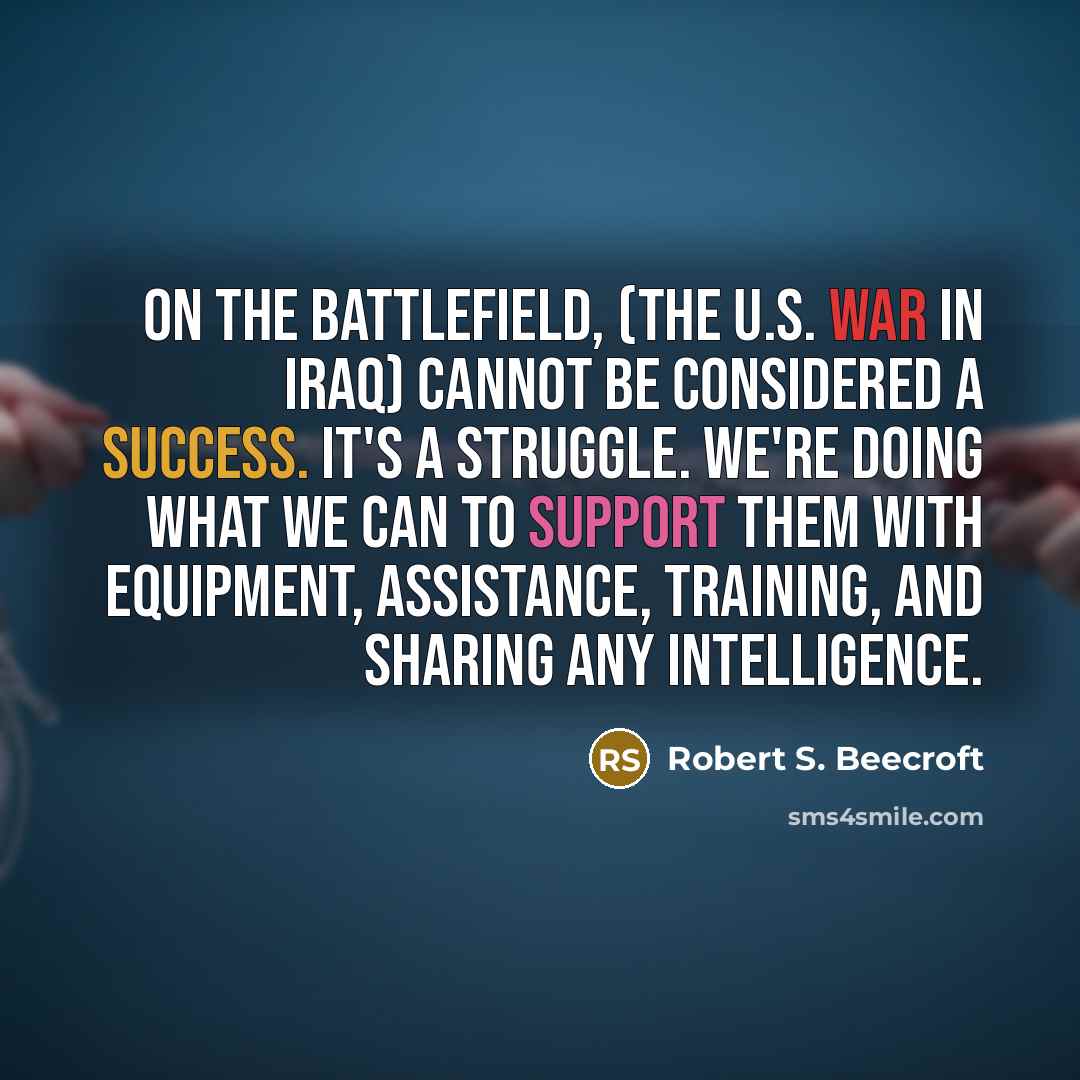 “On the battlefield, (the U.S. war in Iraq) cannot be considered a success. It's a struggle. We're doing what we can to support them with equipment, assistance, training, and sharing any intelligence.” quote by Robert S. Beecroft