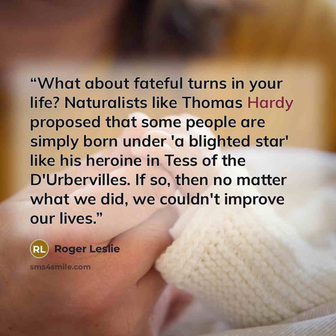 “What about fateful turns in your life? Naturalists like Thomas Hardy proposed that some people are simply born under 'a blighted star' like his heroine in Tess of the D'Urbervilles. If so, then no matter what we did, we couldn't improve our lives.” quote by Roger Leslie