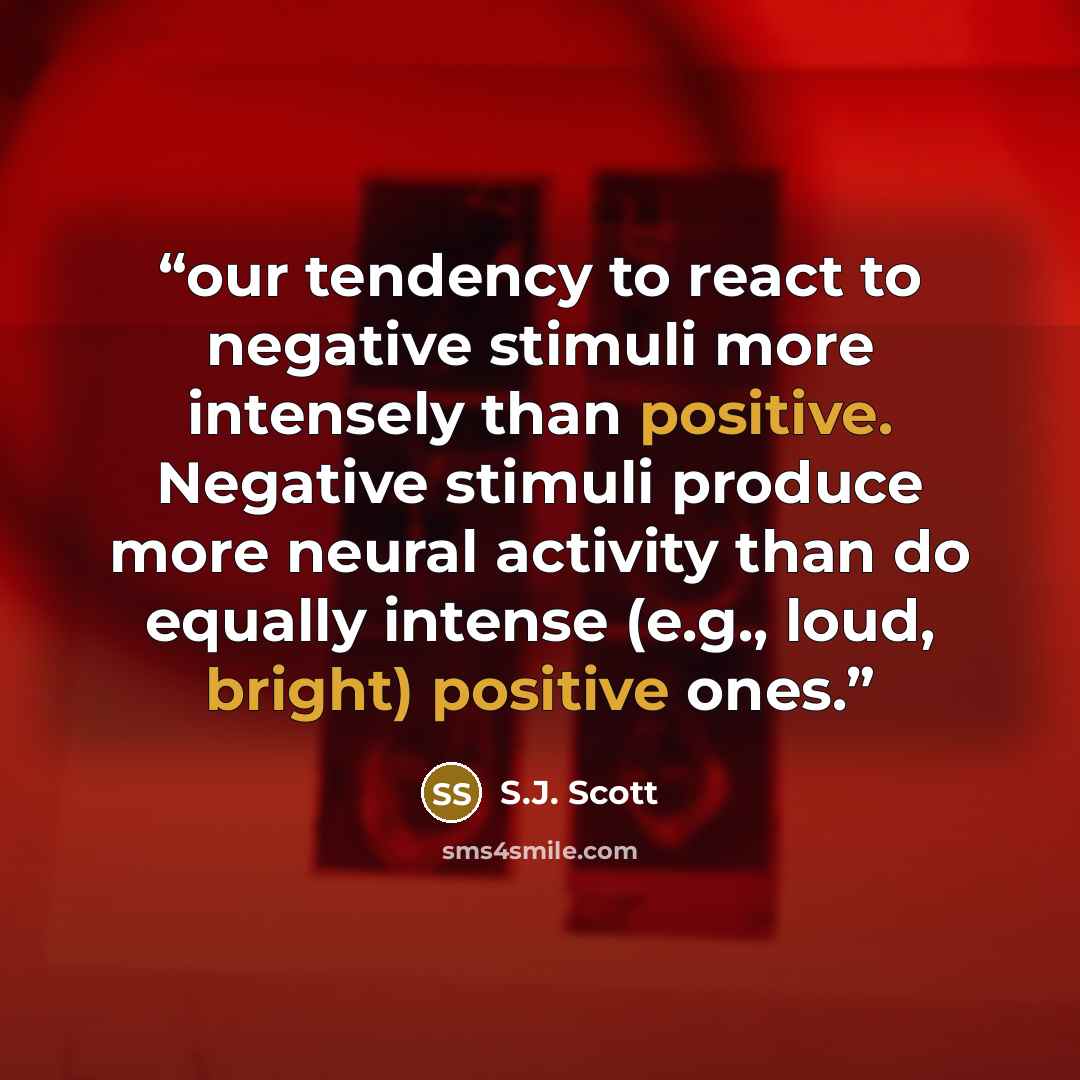 “our tendency to react to negative stimuli more intensely than positive. Negative stimuli produce more neural activity than do equally intense (e.g., loud, bright) positive ones.” quote by S.J. Scott
