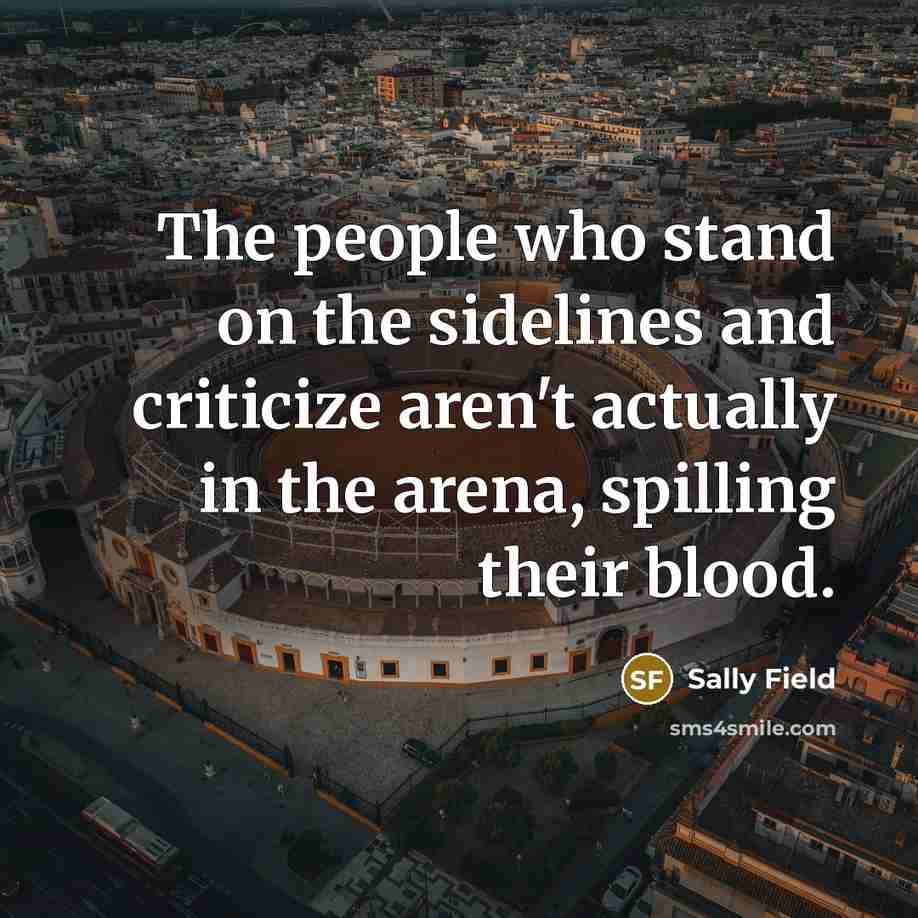 “The people who stand on the sidelines and criticize aren't…” quote by Sally Field