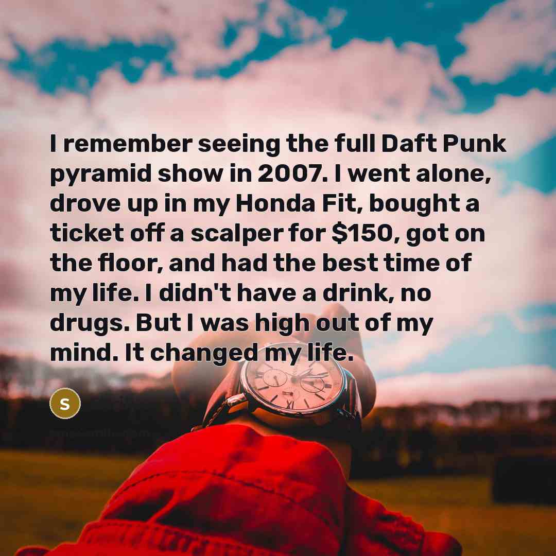 “I remember seeing the full Daft Punk pyramid show in 2007. I went alone, drove up in my Honda Fit, bought a ticket off a scalper for $150, got on the floor, and had the best time of my life. I didn't have a drink, no drugs. But I was high out of my mind. It changed my life.” quote by Skrillex