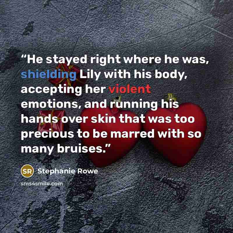 “He stayed right where he was, shielding Lily with his body, accepting her violent emotions, and running his hands over skin that was too precious to be marred with so many bruises.” quote by Stephanie Rowe