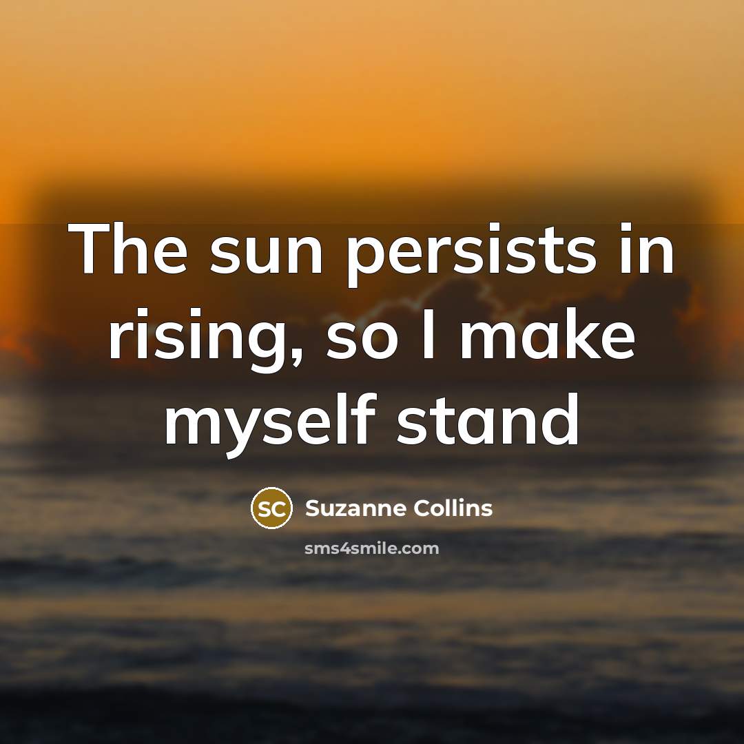 “The sun persists in rising, so I make myself stand…” quote by Suzanne Collins