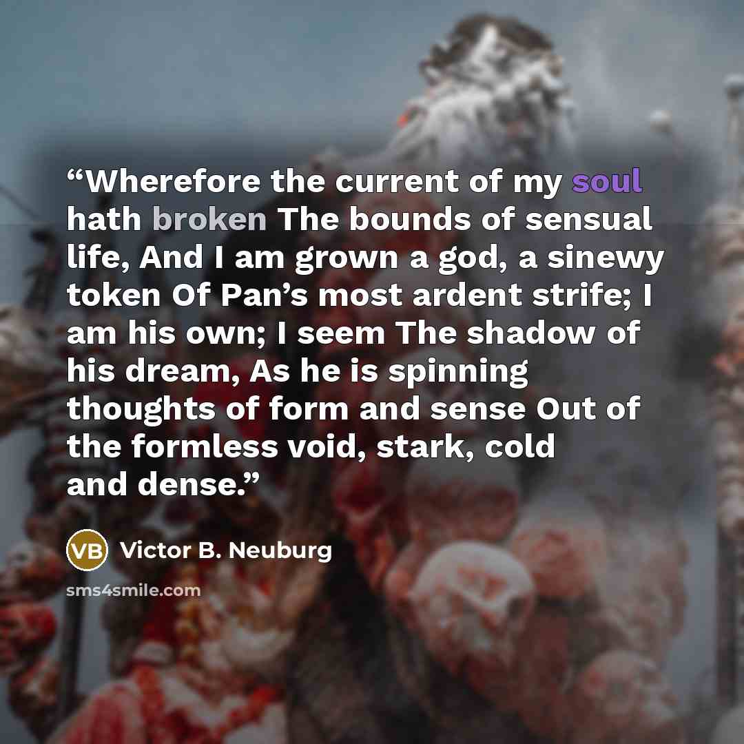 “Wherefore the current of my soul hath broken The bounds of sensual life, And I am grown a god, a sinewy token Of Pan’s most ardent strife; I am his own; I seem The shadow of his dream, As he is spinning thoughts of form and sense Out of the formless void, stark, cold and dense.” quote by Victor B. Neuburg