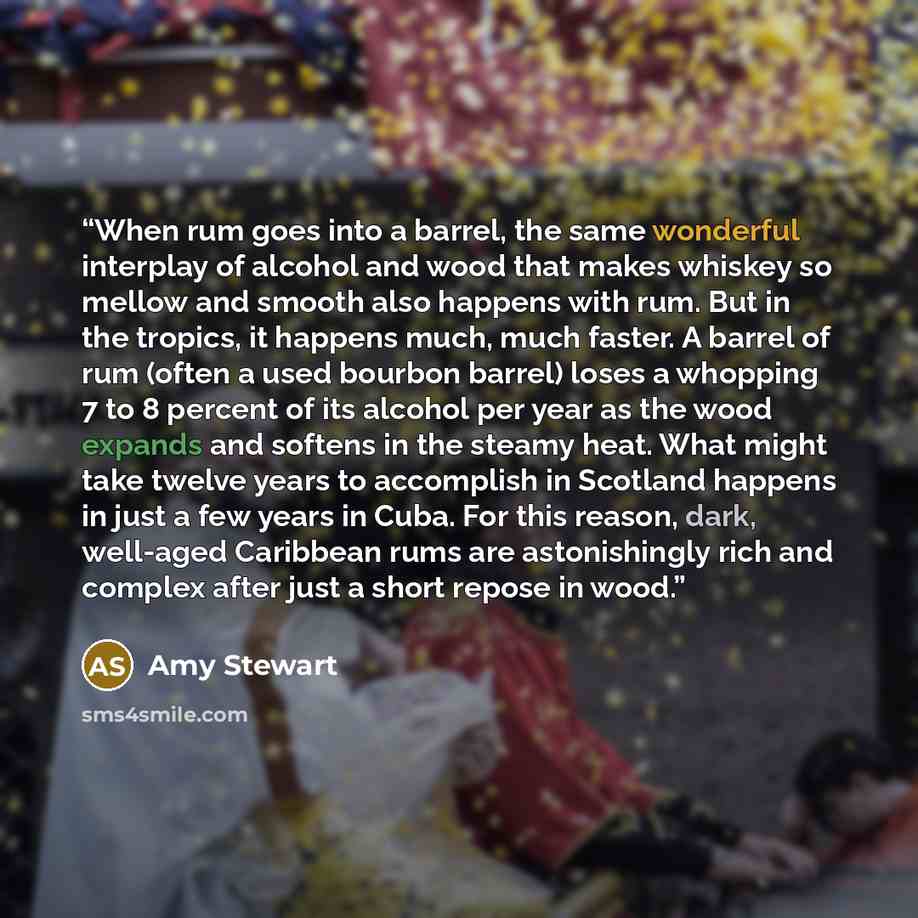 “When rum goes into a barrel, the same wonderful interplay of alcohol and wood that makes whiskey so mellow and smooth also happens with rum. But in the tropics, it happens much, much faster. A barrel of rum (often a used bourbon barrel) loses a whopping 7 to 8 percent of its alcohol per year as…” quote by Amy Stewart
