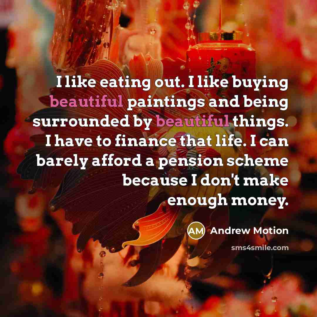 “I like eating out. I like buying beautiful paintings and being surrounded by beautiful things. I have to finance that life. I can barely afford a pension scheme because I don't make enough money.” quote by Andrew Motion