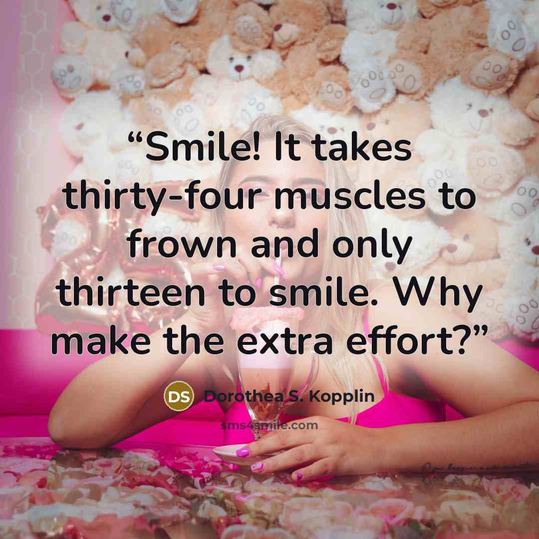 “Smile! It takes thirty-four muscles to frown and only thirteen to smile. Why make the extra effort?” quote by Dorothea S. Kopplin