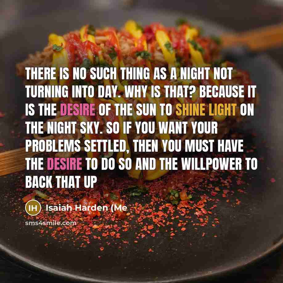 “There is no such thing as a night not turning into day. Why is that? Because it is the desire of the sun to shine light on the night sky. So if you want your problems settled, then you must have the desire to do so and the willpower to back that up” quote by Isaiah Harden (Me