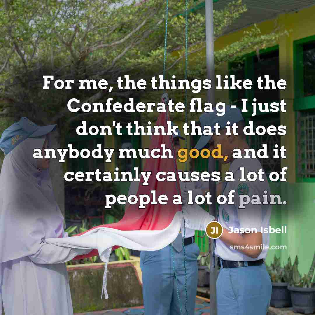 “For me, the things like the Confederate flag - I just don't think that it does anybody much good, and it certainly causes a lot of people a lot of pain.” quote by Jason Isbell
