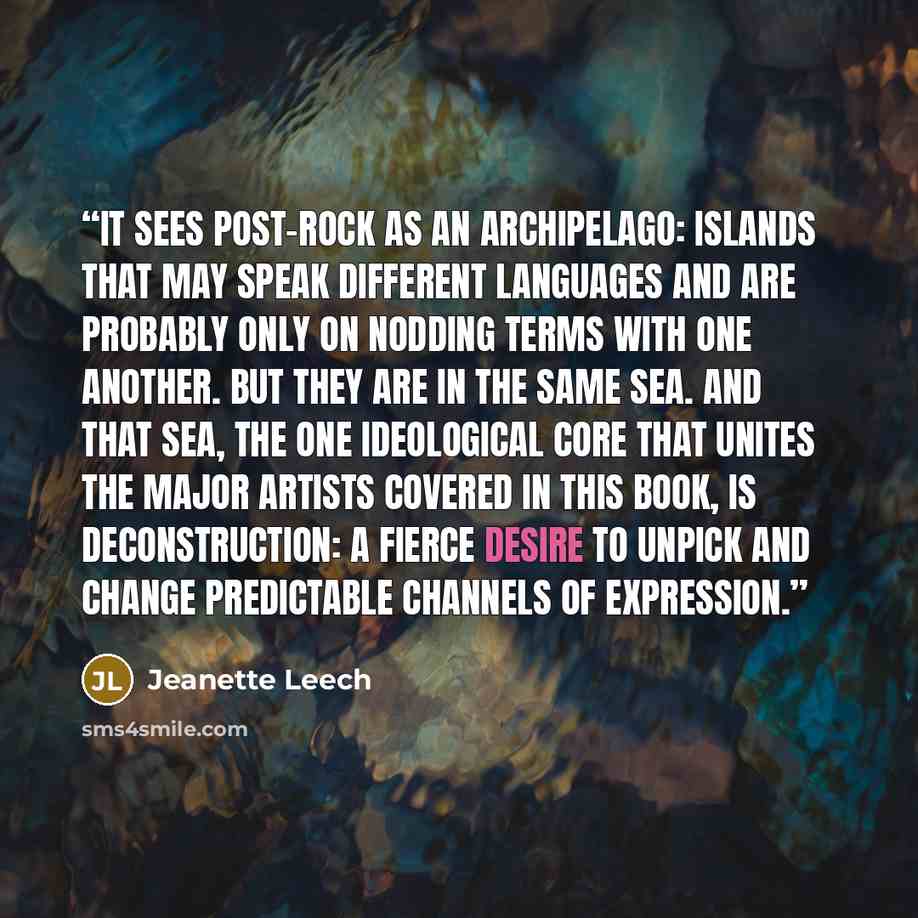 “It sees post-rock as an archipelago: islands that may speak different languages and are probably only on nodding terms with one another. But they are in the same sea. And that sea, the one ideological core that unites the major artists covered in this book, is deconstruction: a fierce desire to…” quote by Jeanette Leech