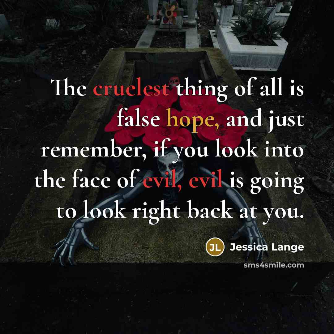 “The cruelest thing of all is false hope, and just remember, if you look into the face of evil, evil is going to look right back at you.” quote by Jessica Lange