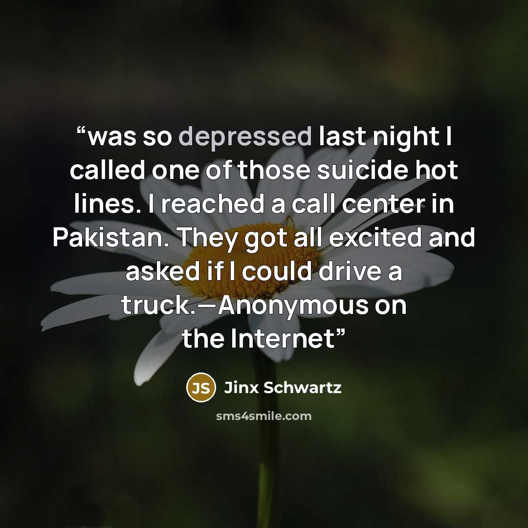 “was so depressed last night I called one of those suicide hot lines. I reached a call center in Pakistan. They got all excited and asked if I could drive a truck.—Anonymous on the Internet” quote by Jinx Schwartz