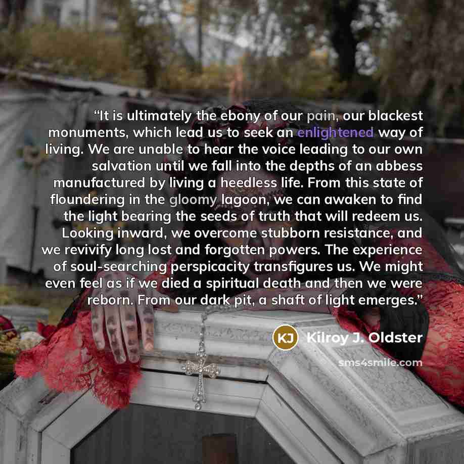 “It is ultimately the ebony of our pain, our blackest monuments, which lead us to seek an enlightened way of living. We are unable to hear the voice leading to our own salvation until we fall into the depths of an abbess manufactured by living a heedless life. From this state of floundering in the…” quote by Kilroy J. Oldster