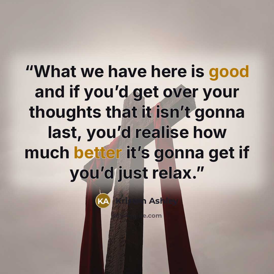“What we have here is good and if you’d get over your thoughts that it isn’t gonna last, you’d realise how much better it’s gonna get if you’d just relax.” quote by Kristen Ashley