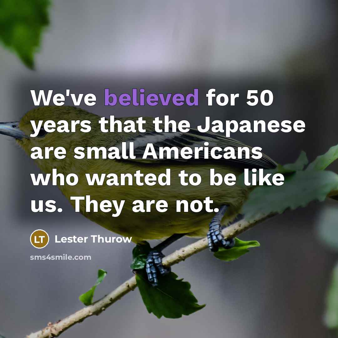 “We've believed for 50 years that the Japanese are small Americans who wanted to be like us. They are not.” quote by Lester Thurow