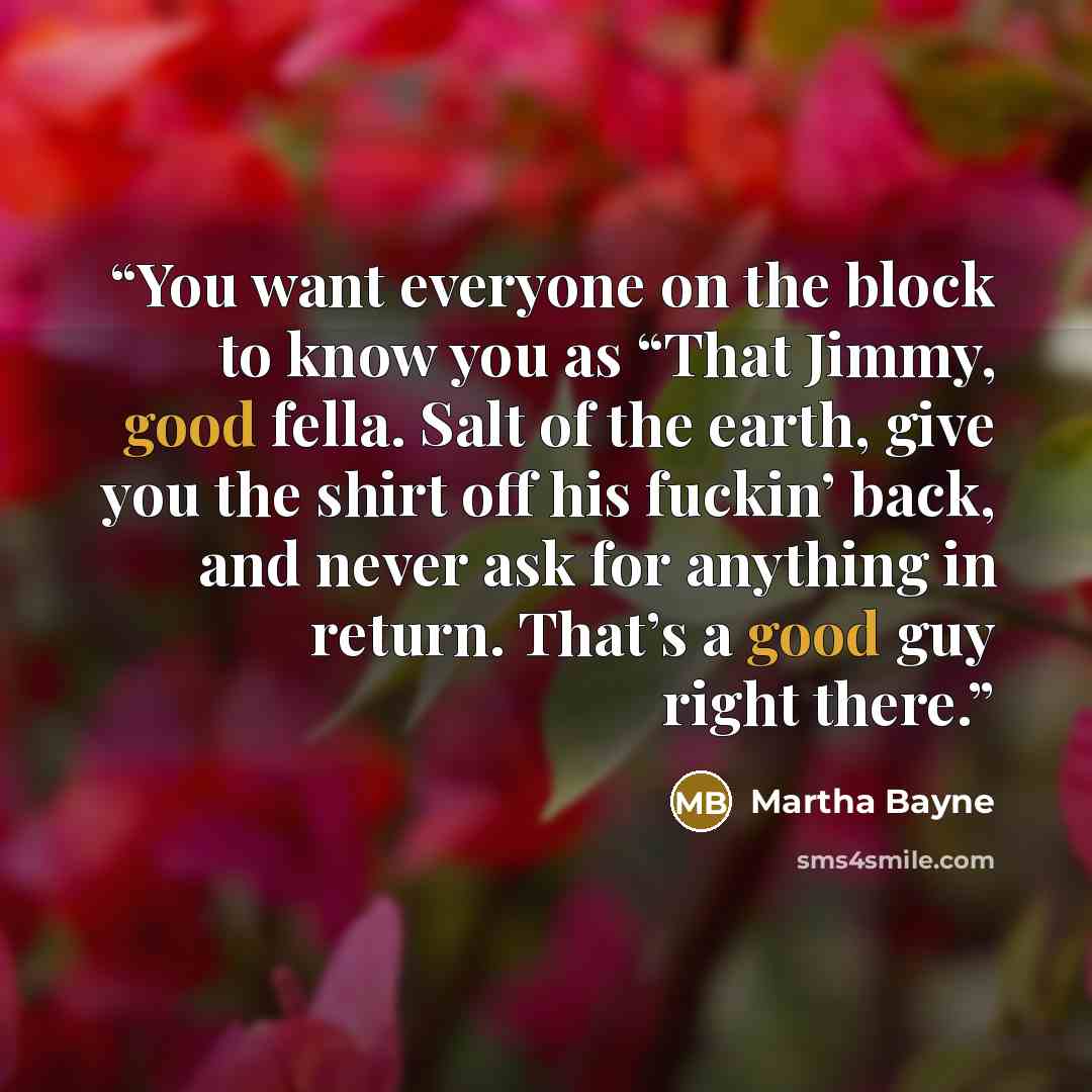 “You want everyone on the block to know you as “That Jimmy, good fella. Salt of the earth, give you the shirt off his fuckin’ back, and never ask for anything in return. That’s a good guy right there.” quote by Martha Bayne
