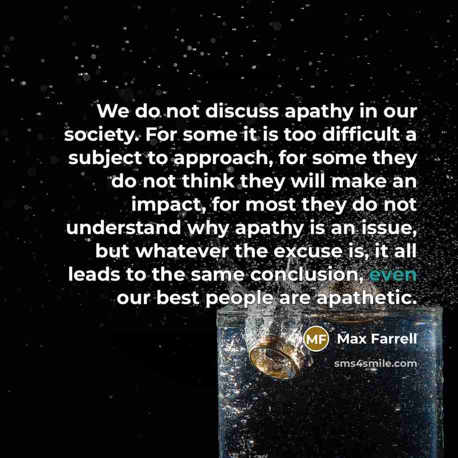 “We do not discuss apathy in our society. For some it is too difficult a subject to approach, for some they do not think they will make an impact, for most they do not understand why apathy is an issue, but whatever the excuse is, it all leads to the same conclusion, even our best people are…” quote by Max Farrell