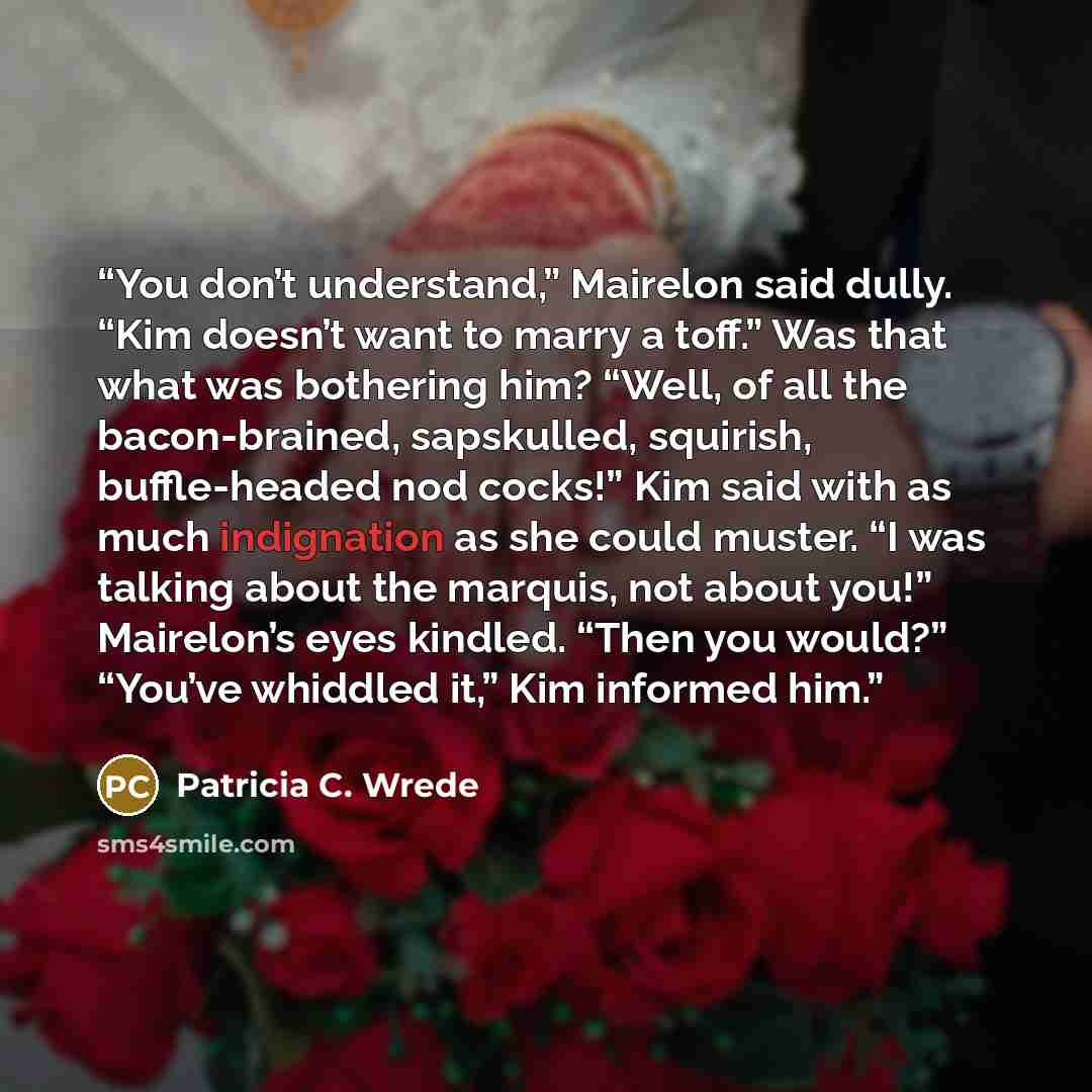 “You don’t understand,” Mairelon said dully. “Kim doesn’t want to marry a toff.” Was that what was bothering him? “Well, of all the bacon-brained, sapskulled, squirish, buffle-headed nod cocks!” Kim said with as much indignation as she could muster. “I was talking about the marquis, not about you!”…” quote by Patricia C. Wrede