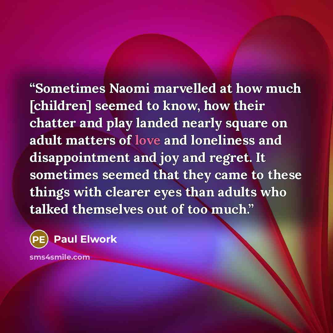 “Sometimes Naomi marvelled at how much [children] seemed to know, how their chatter and play landed nearly square on adult matters of love and loneliness and disappointment and joy and regret. It sometimes seemed that they came to these things with clearer eyes than adults who talked themselves out…” quote by Paul Elwork