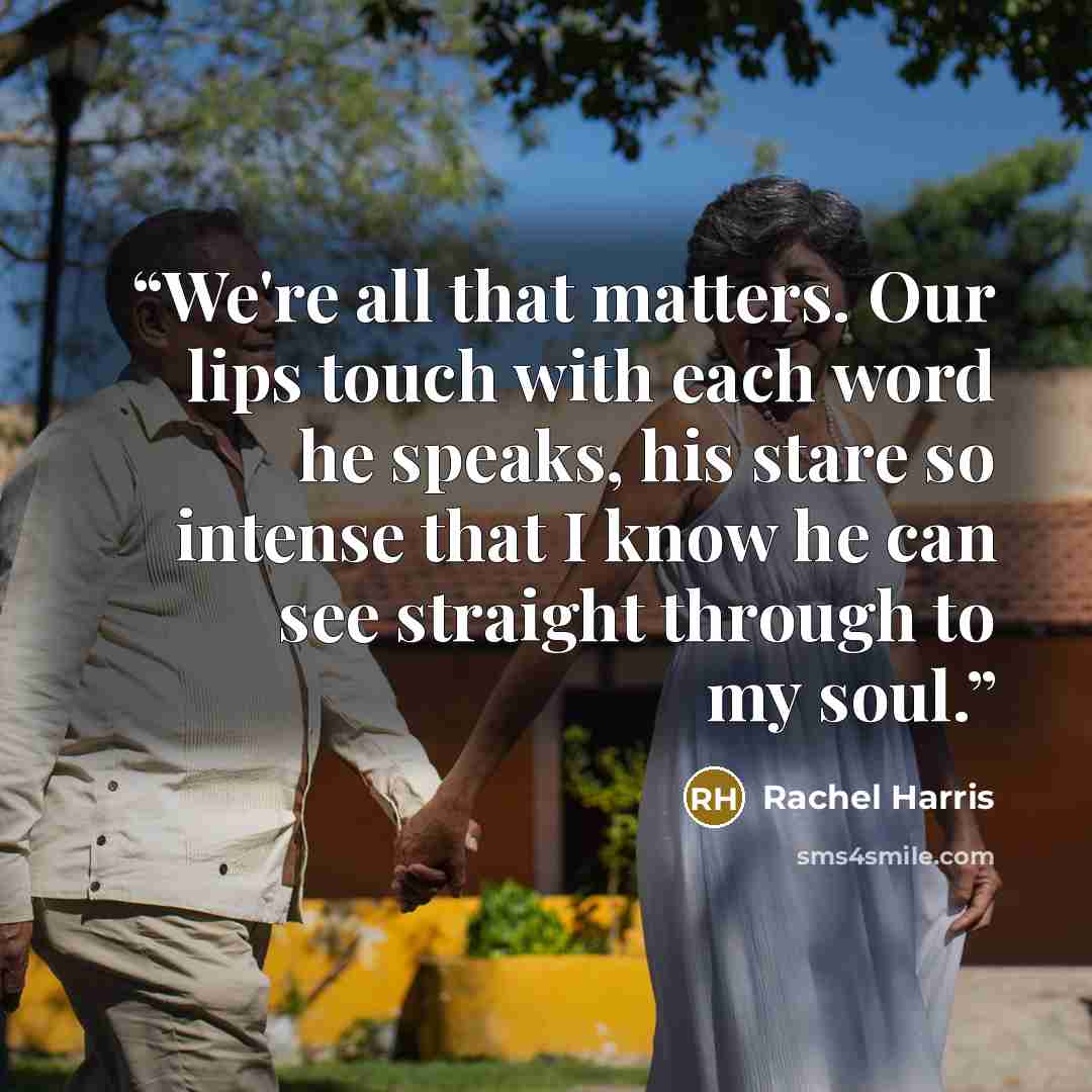“We're all that matters. Our lips touch with each word he speaks, his stare so intense that I know he can see straight through to my soul.” quote by Rachel Harris