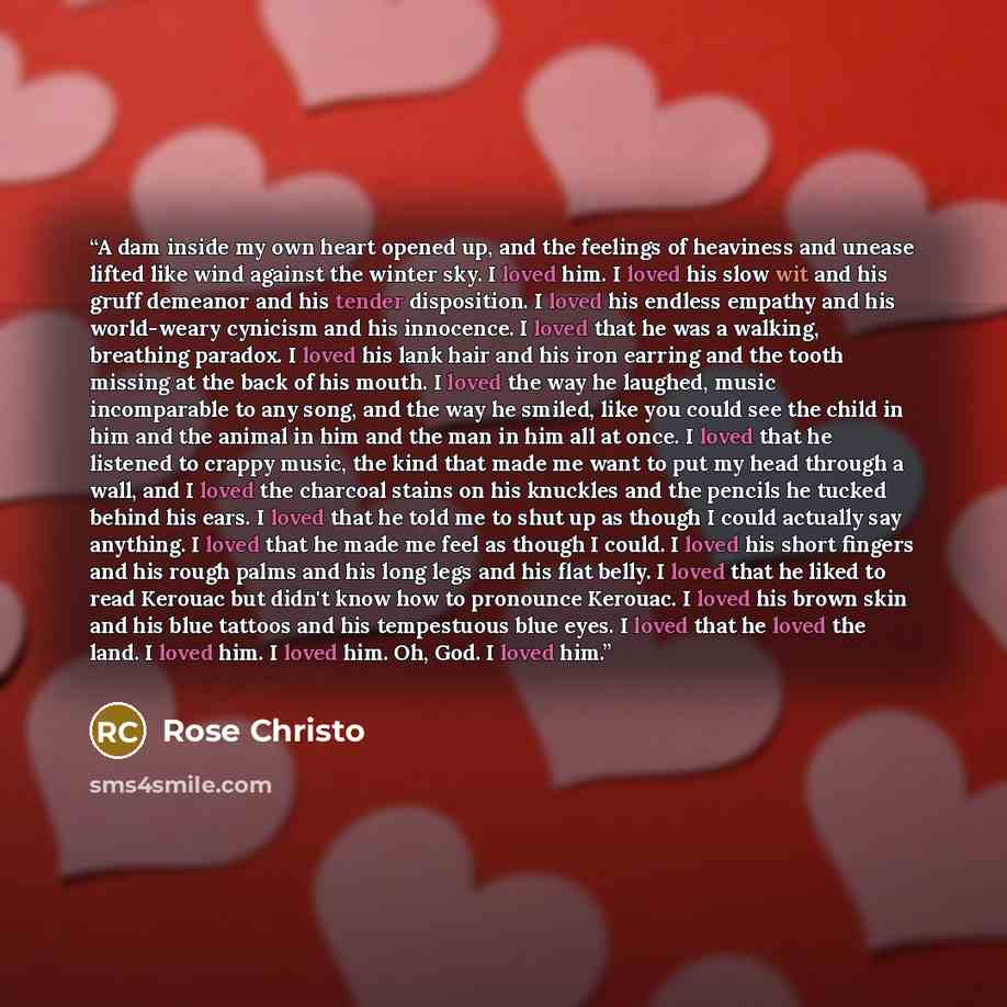 “A dam inside my own heart opened up, and the feelings of heaviness and unease lifted like wind against the winter sky. I loved him. I loved his slow wit and his gruff demeanor and his tender disposition. I loved his endless empathy and his world-weary cynicism and his innocence. I loved that he…” quote by Rose Christo