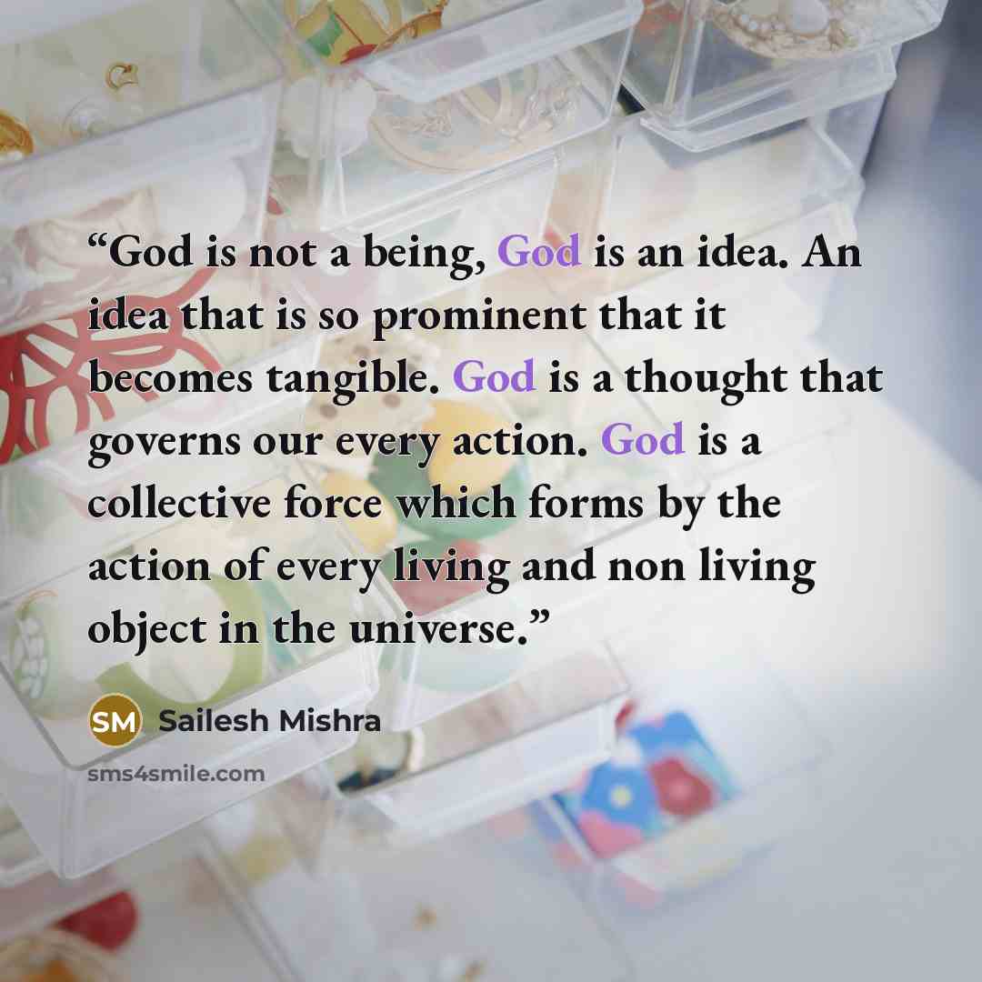 “God is not a being, God is an idea. An idea that is so prominent that it becomes tangible. God is a thought that governs our every action. God is a collective force which forms by the action of every living and non living object in the universe.” quote by Sailesh Mishra