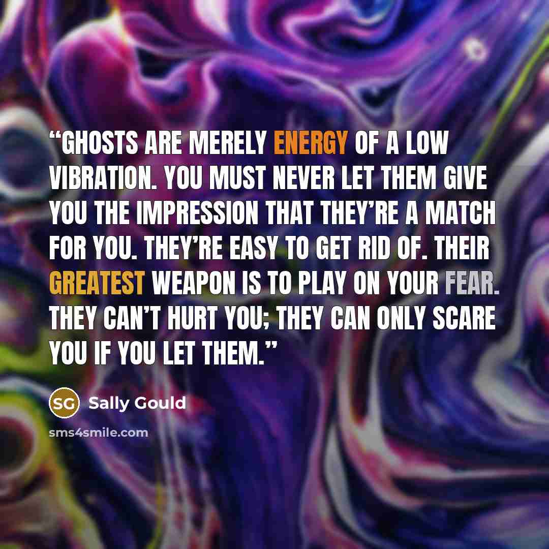 “ghosts are merely energy of a low vibration. You must never let them give you the impression that they’re a match for you. They’re easy to get rid of. Their greatest weapon is to play on your fear. They can’t hurt you; they can only scare you if you let them.” quote by Sally Gould