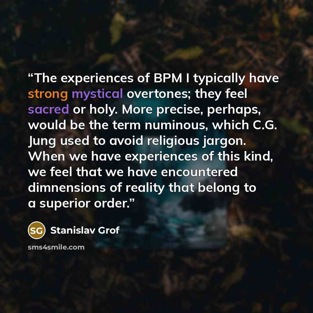 “The experiences of BPM I typically have strong mystical overtones; they feel sacred or holy. More precise, perhaps, would be the term numinous, which C.G. Jung used to avoid religious jargon. When we have experiences of this kind, we feel that we have encountered dimnensions of reality that belong…” quote by Stanislav Grof