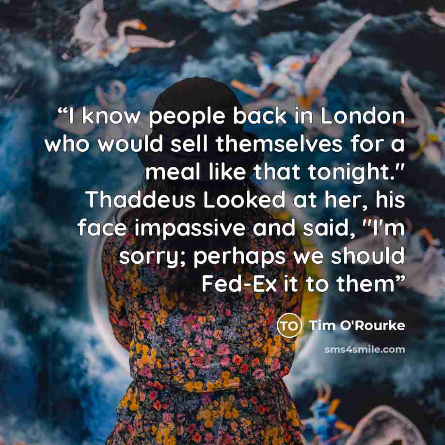 “I know people back in London who would sell themselves for a meal like that tonight." Thaddeus Looked at her, his face impassive and said, "I'm sorry; perhaps we should Fed-Ex it to them” quote by Tim O'Rourke