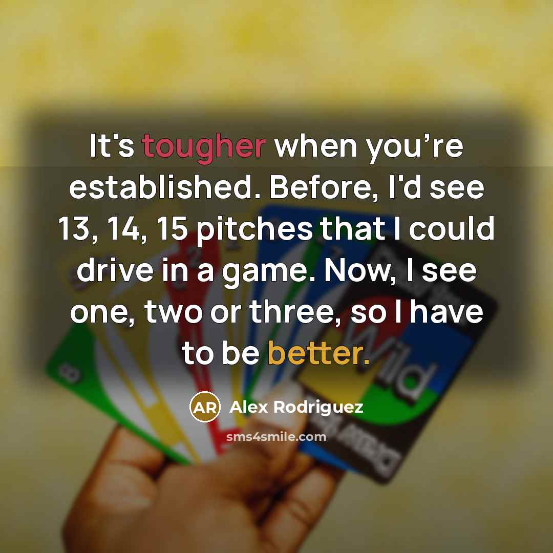 “It's tougher when you're established. Before, I'd see 13, 14, 15 pitches that I could drive in a game. Now, I see one, two or three, so I have to be better.” quote by Alex Rodriguez