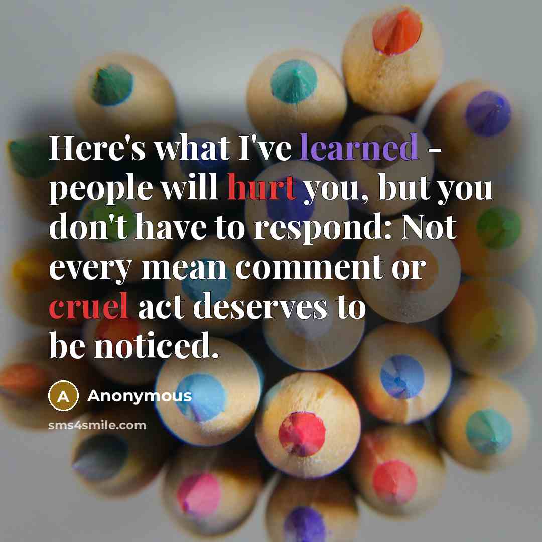 “Here's what I've learned - people will hurt you, but you don't have to respond: Not every mean comment or cruel act deserves to be noticed.” quote by Anonymous