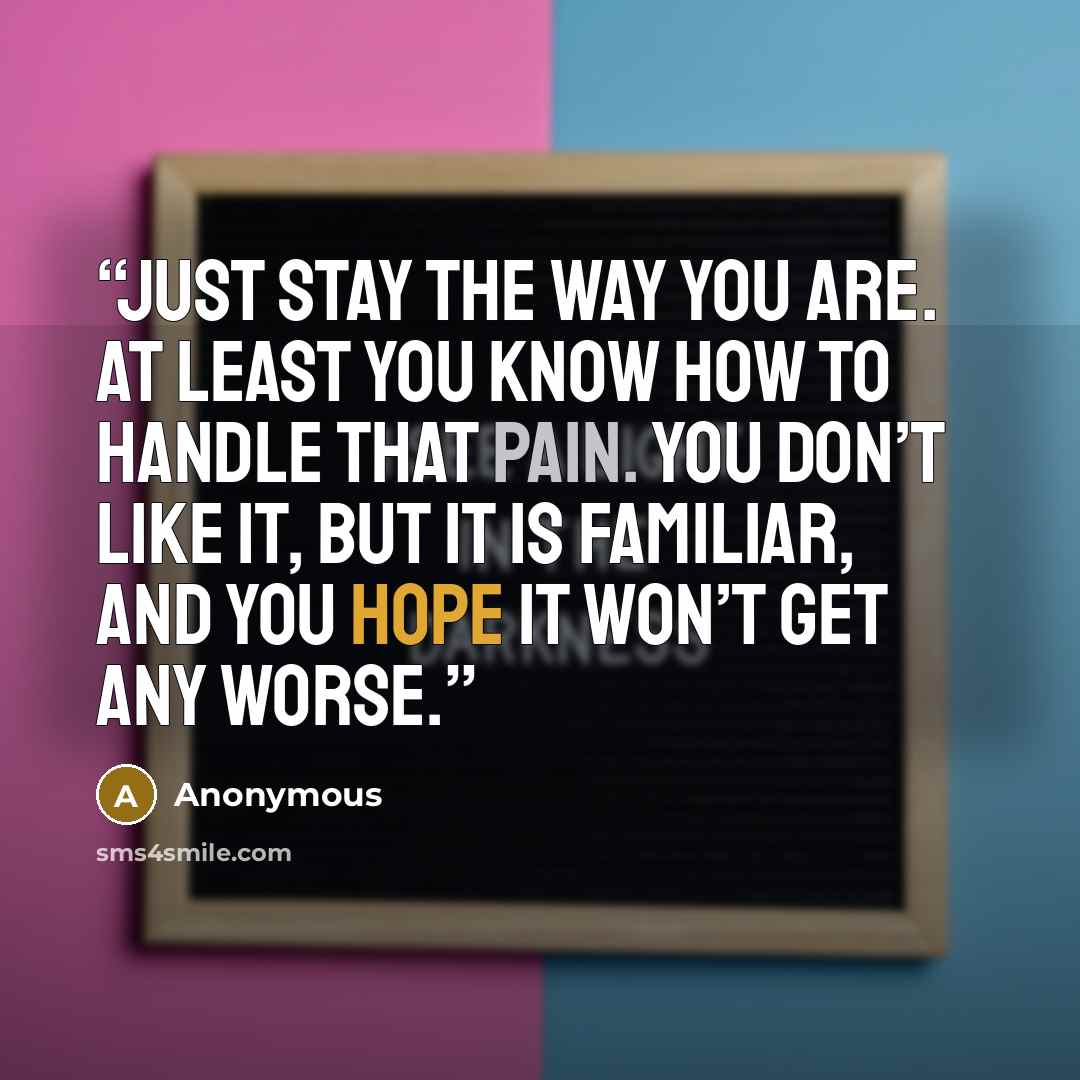 “Just stay the way you are. At least you know how to handle that pain. You don’t like it, but it is familiar, and you hope it won’t get any worse.” quote by Anonymous