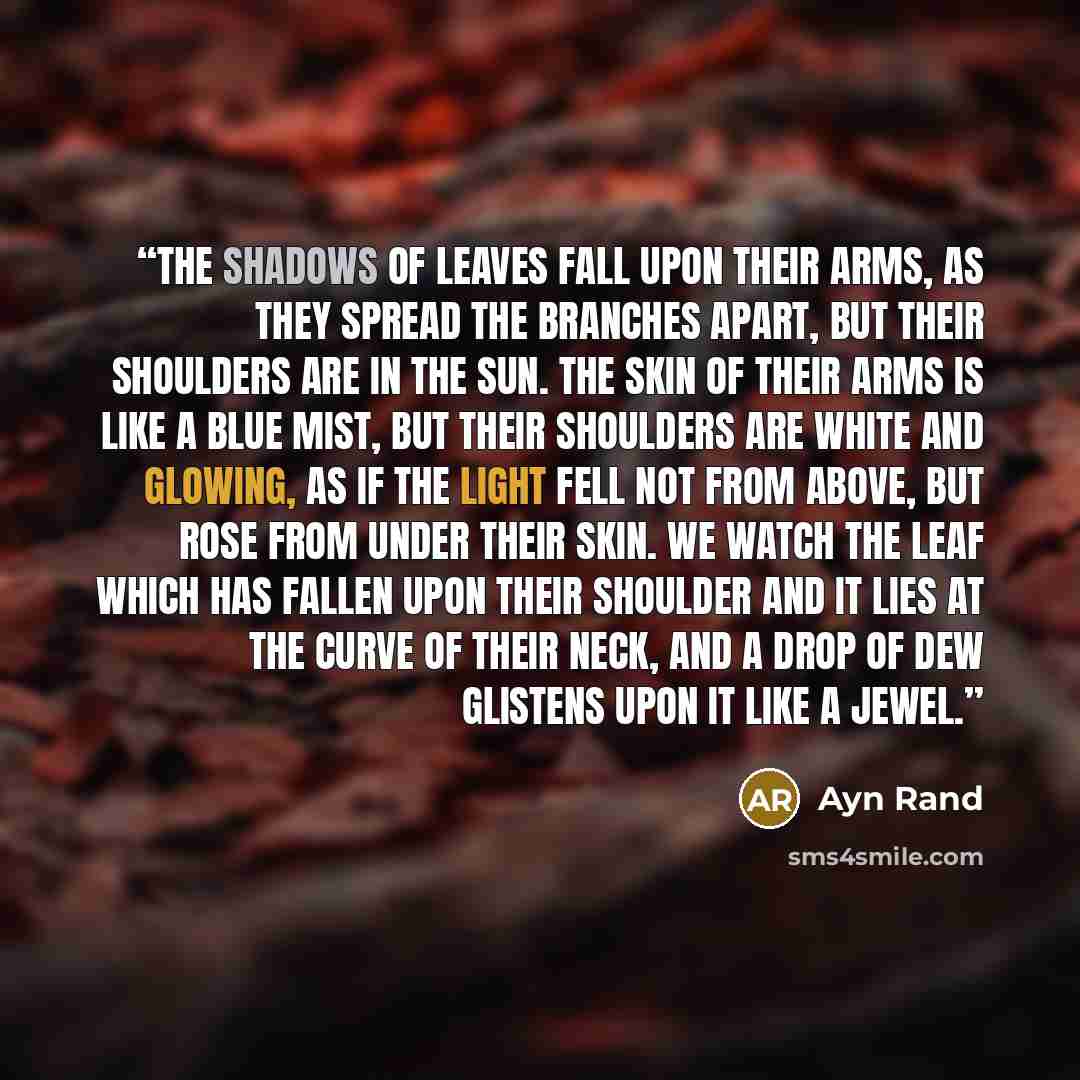 “The shadows of leaves fall upon their arms, as they spread the branches apart, but their shoulders are in the sun. The skin of their arms is like a blue mist, but their shoulders are white and glowing, as if the light fell not from above, but rose from under their skin. We watch the leaf which has…” quote by Ayn Rand