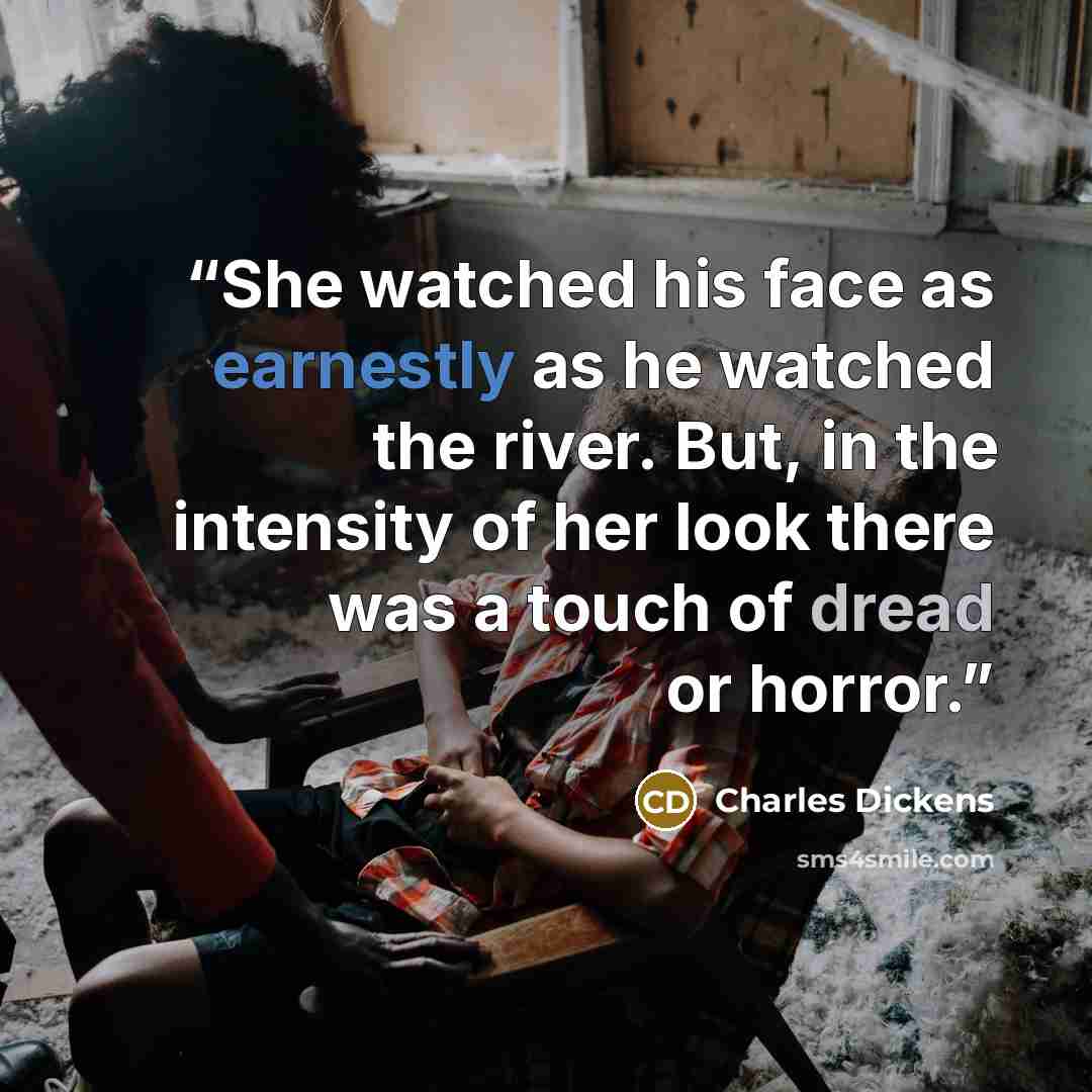“She watched his face as earnestly as he watched the river. But, in the intensity of her look there was a touch of dread or horror.” quote by Charles Dickens