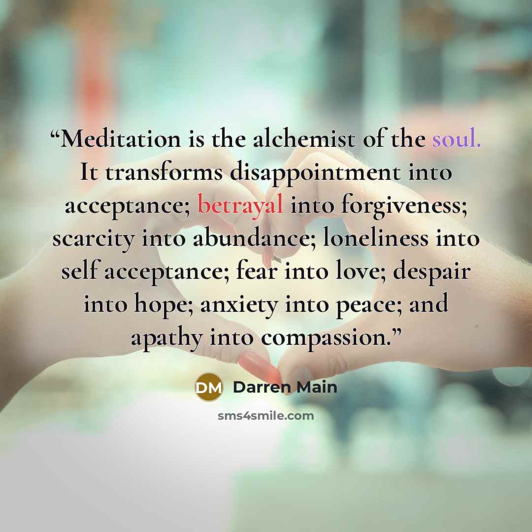 “Meditation is the alchemist of the soul. It transforms disappointment into acceptance; betrayal into forgiveness; scarcity into abundance; loneliness into self acceptance; fear into love; despair into hope; anxiety into peace; and apathy into compassion.” quote by Darren Main