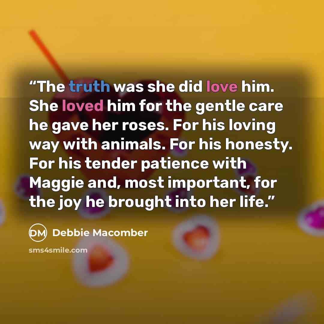 “The truth was she did love him. She loved him for the gentle care he gave her roses. For his loving way with animals. For his honesty. For his tender patience with Maggie and, most important, for the joy he brought into her life.” quote by Debbie Macomber
