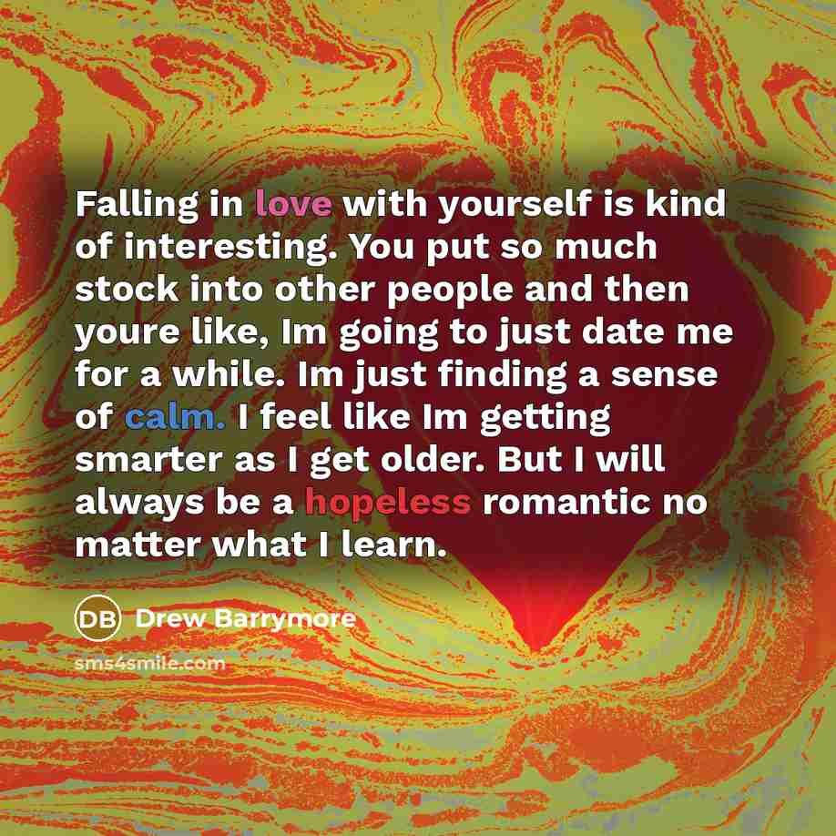 “Falling in love with yourself is kind of interesting. You put so much stock into other people and then youre like, Im going to just date me for a while. Im just finding a sense of calm. I feel like Im getting smarter as I get older. But I will always be a hopeless romantic no matter what I learn.” quote by Drew Barrymore
