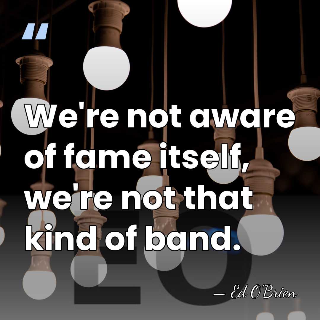 We're not aware of fame itself, we're not that kind of band. - Ed O'Brien