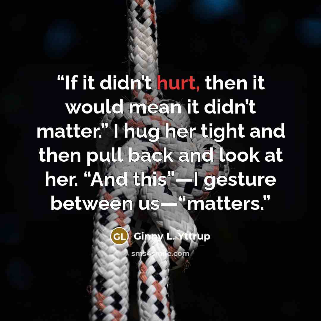“If it didn’t hurt, then it would mean it didn’t matter.” I hug her tight and then pull back and look at her. “And this”—I gesture between us—“matters.” quote by Ginny L. Yttrup