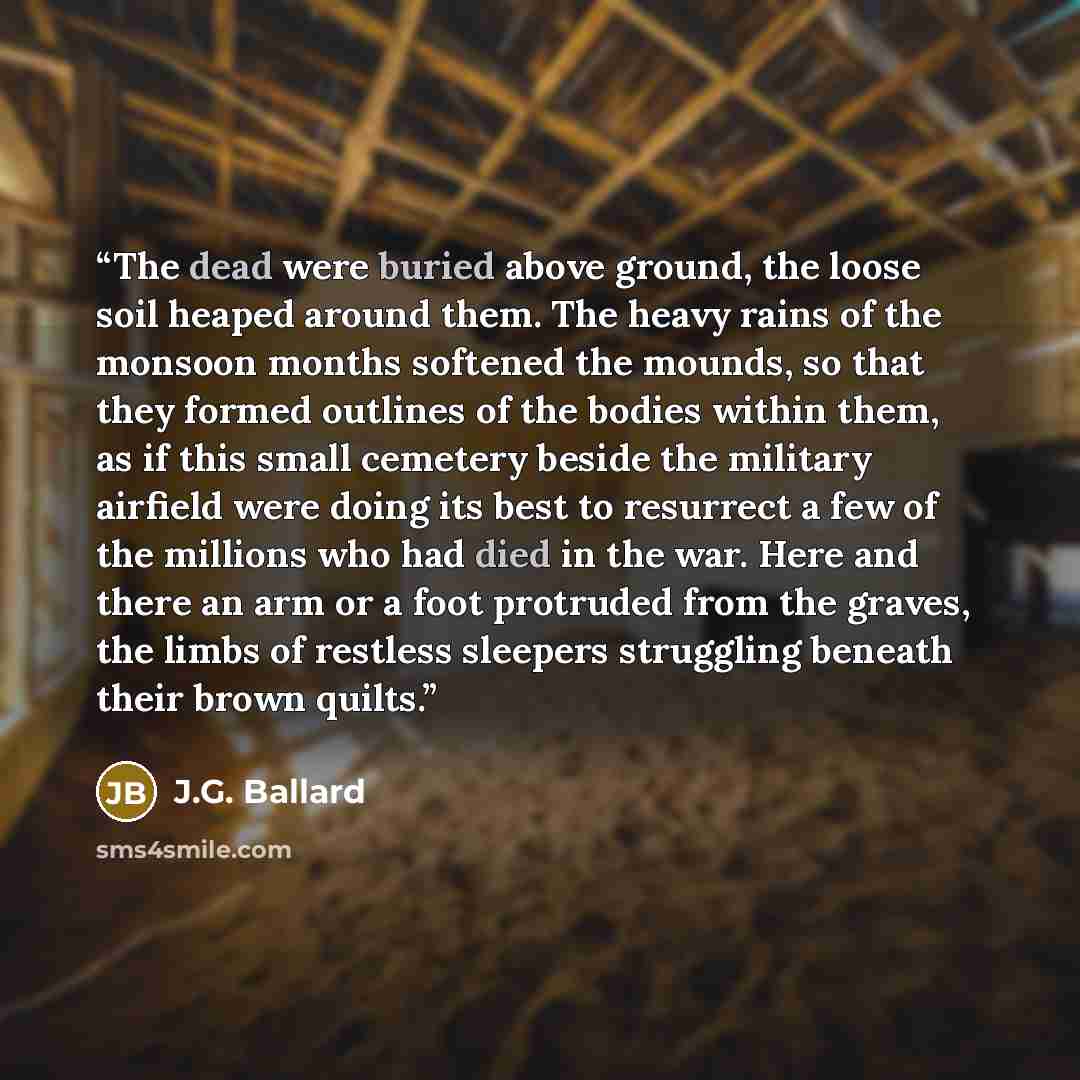 “The dead were buried above ground, the loose soil heaped around them. The heavy rains of the monsoon months softened the mounds, so that they formed outlines of the bodies within them, as if this small cemetery beside the military airfield were doing its best to resurrect a few of the millions who…” quote by J.G. Ballard