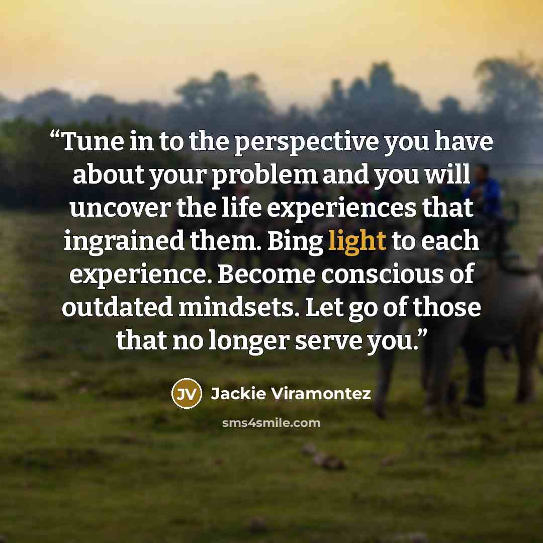 “Tune in to the perspective you have about your problem and you will uncover the life experiences that ingrained them. Bing light to each experience. Become conscious of outdated mindsets. Let go of those that no longer serve you.” quote by Jackie Viramontez