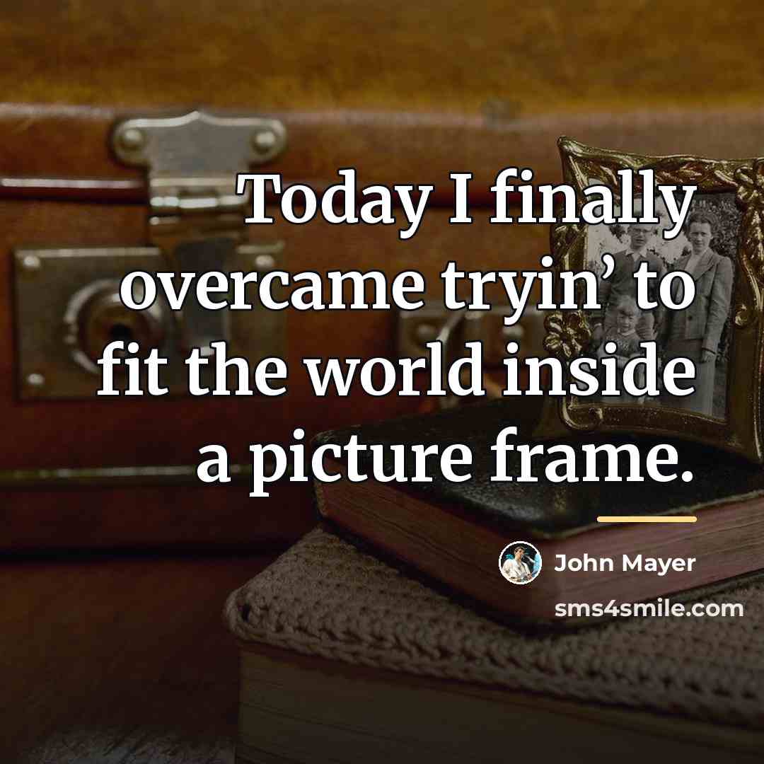 “Today I finally overcame tryin’ to fit the world inside…” quote by John Mayer