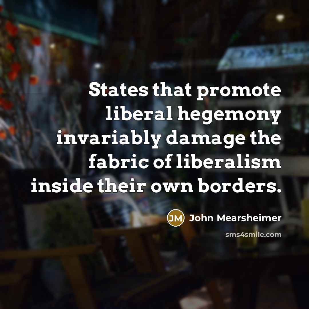“States that promote liberal hegemony invariably damage the fabric of…” quote by John Mearsheimer