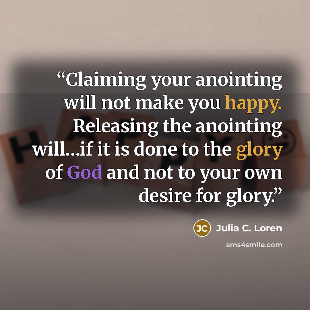 “Claiming your anointing will not make you happy. Releasing the anointing will…if it is done to the glory of God and not to your own desire for glory.” quote by Julia C. Loren