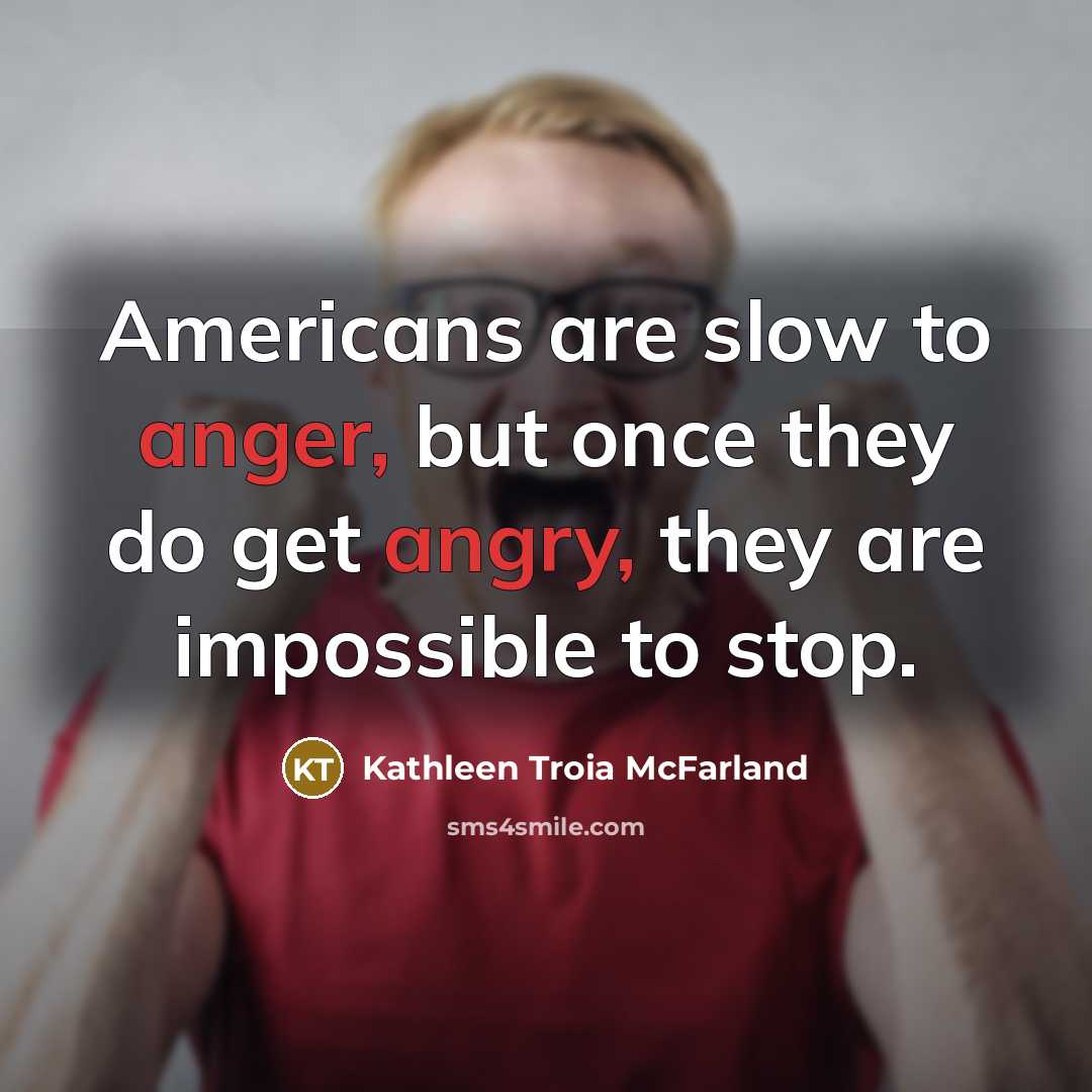 “Americans are slow to anger, but once they do get angry, they are impossible to stop.” quote by Kathleen Troia McFarland