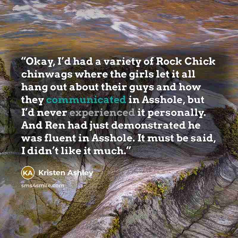 “Okay, I’d had a variety of Rock Chick chinwags where the girls let it all hang out about their guys and how they communicated in Asshole, but I’d never experienced it personally. And Ren had just demonstrated he was fluent in Asshole. It must be said, I didn’t like it much.” quote by Kristen Ashley